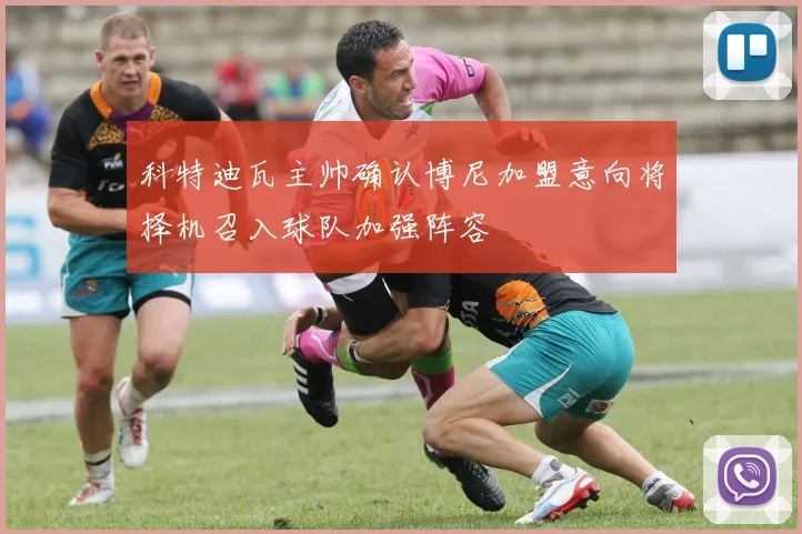 科特迪瓦主帅确认博尼加盟意向将择机召入球队加强阵容