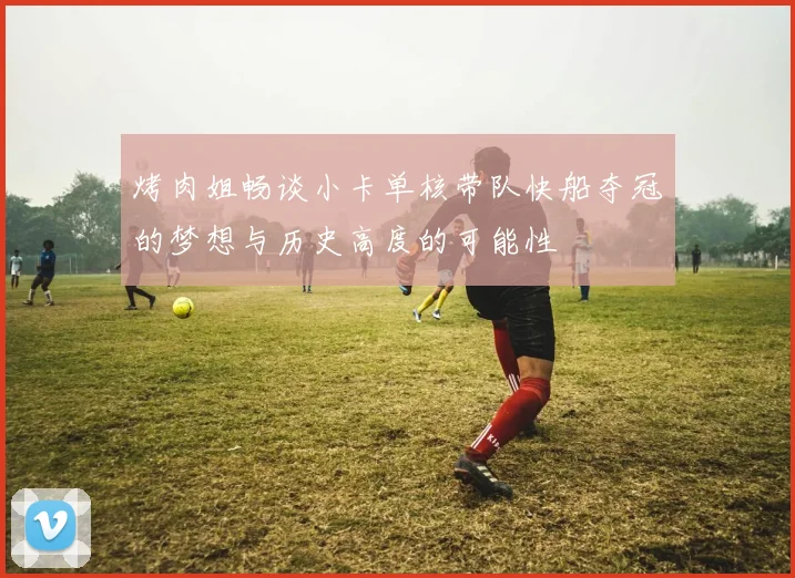 烤肉姐畅谈小卡单核带队快船夺冠的梦想与历史高度的可能性