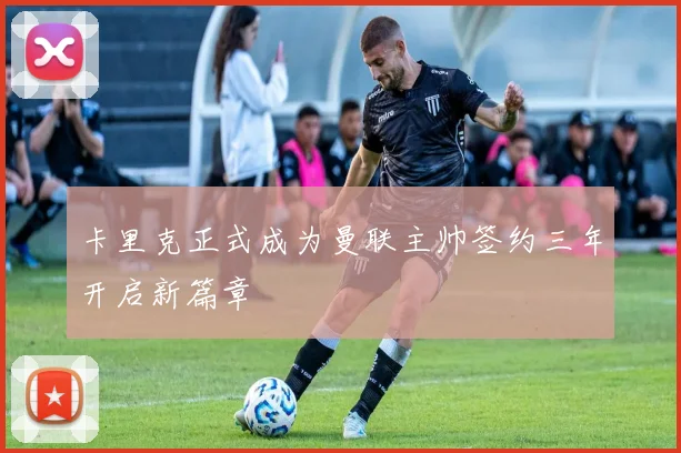卡里克正式成为曼联主帅签约三年开启新篇章