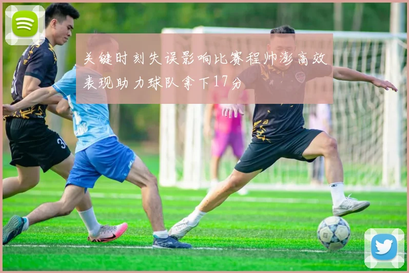 关键时刻失误影响比赛程帅澎高效表现助力球队拿下17分