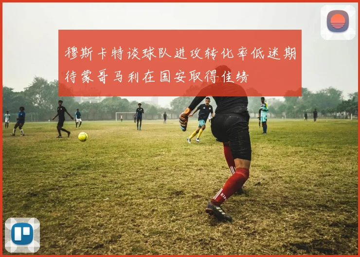 穆斯卡特谈球队进攻转化率低迷期待蒙哥马利在国安取得佳绩
