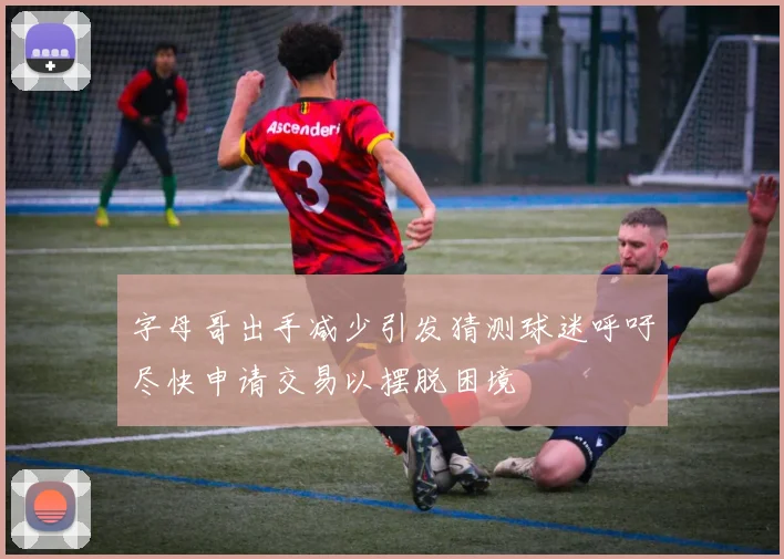 字母哥出手减少引发猜测球迷呼吁尽快申请交易以摆脱困境