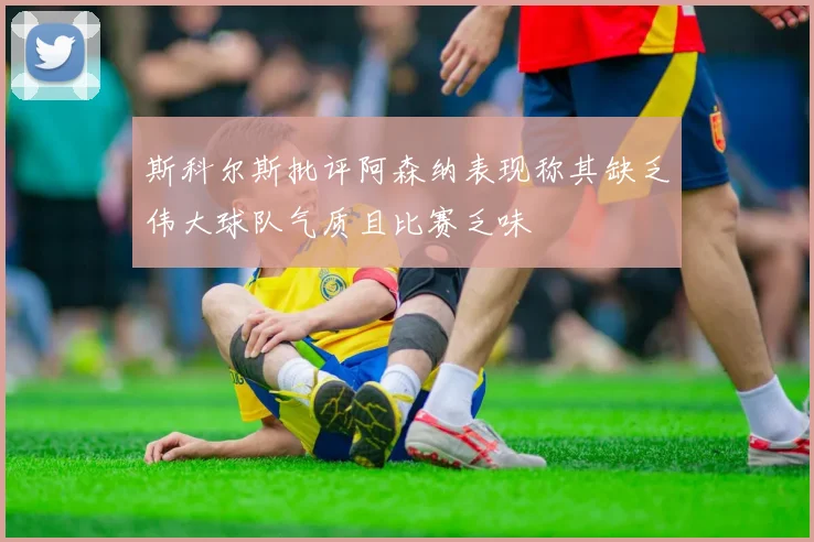 斯科尔斯批评阿森纳表现称其缺乏伟大球队气质且比赛乏味