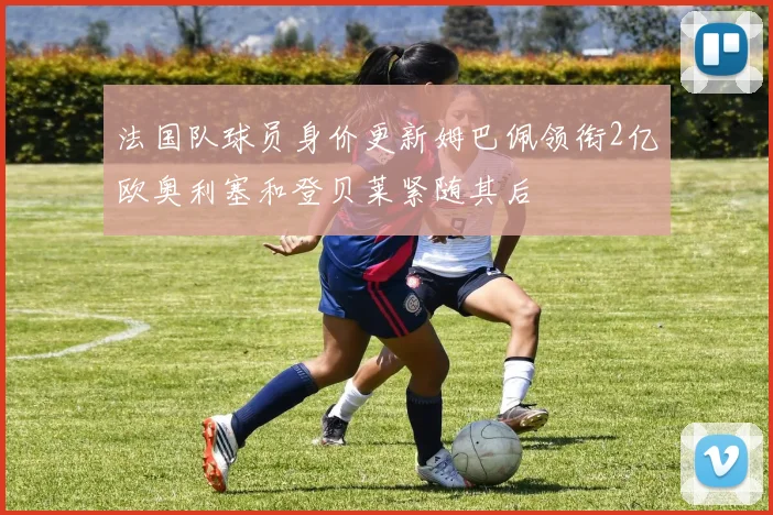 法国队球员身价更新姆巴佩领衔2亿欧奥利塞和登贝莱紧随其后