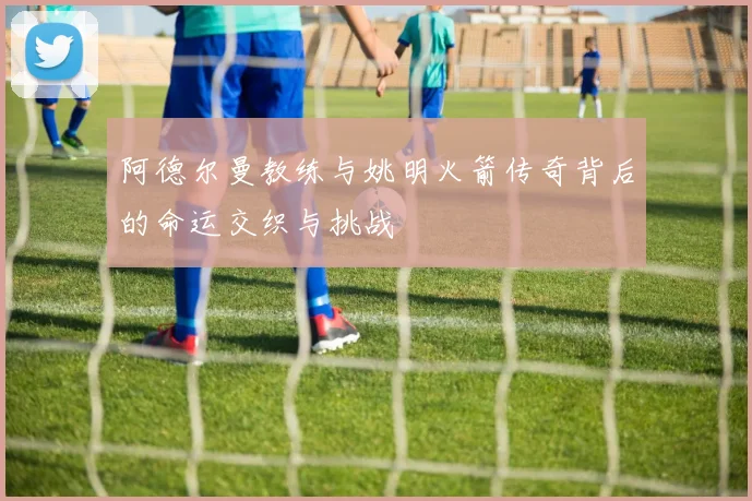 阿德尔曼教练与姚明火箭传奇背后的命运交织与挑战