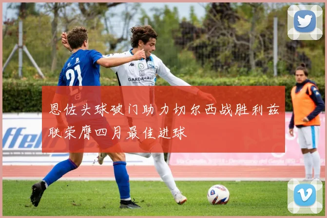 恩佐头球破门助力切尔西战胜利兹联荣膺四月最佳进球