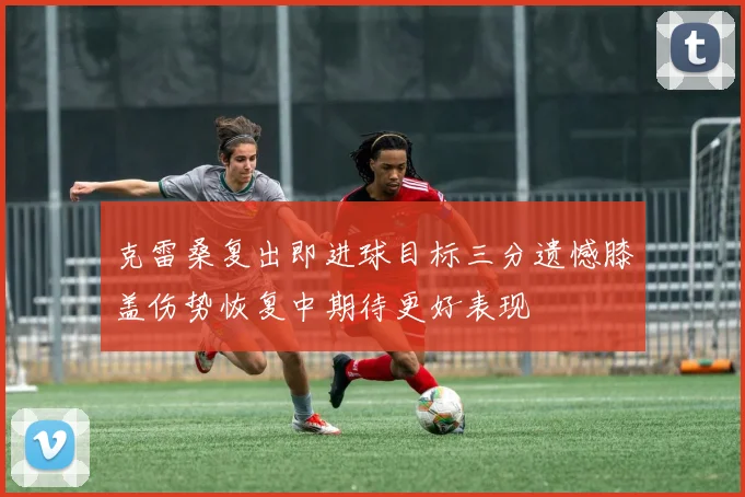 克雷桑复出即进球目标三分遗憾膝盖伤势恢复中期待更好表现