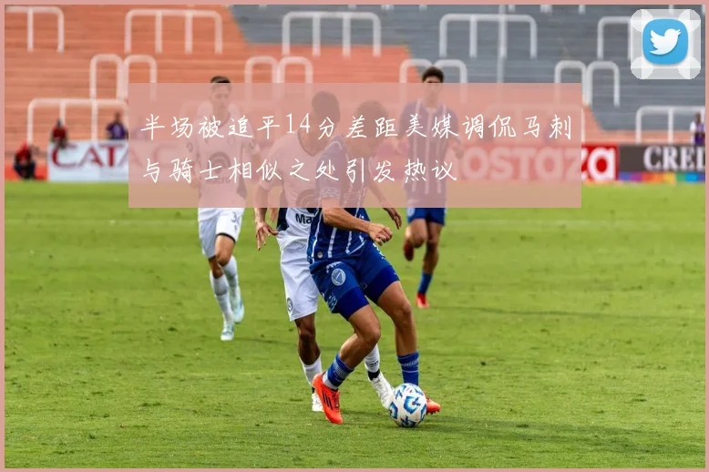 半场被追平14分差距美媒调侃马刺与骑士相似之处引发热议