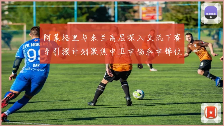 阿莱格里与米兰高层深入交流下赛季引援计划聚焦中卫中场和中锋位置