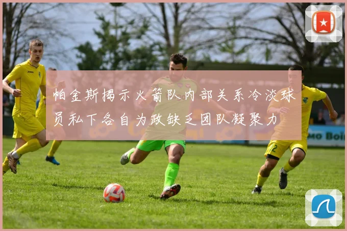 帕金斯揭示火箭队内部关系冷淡球员私下各自为政缺乏团队凝聚力