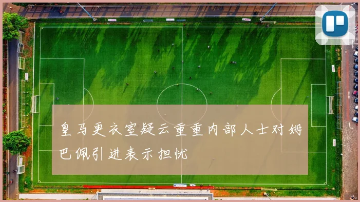 皇马更衣室疑云重重内部人士对姆巴佩引进表示担忧