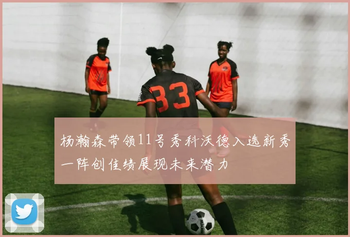 杨瀚森带领11号秀科沃德入选新秀一阵创佳绩展现未来潜力