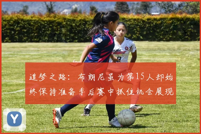 追梦之路：布朗尼虽为第15人却始终保持准备季后赛中抓住机会展现自我