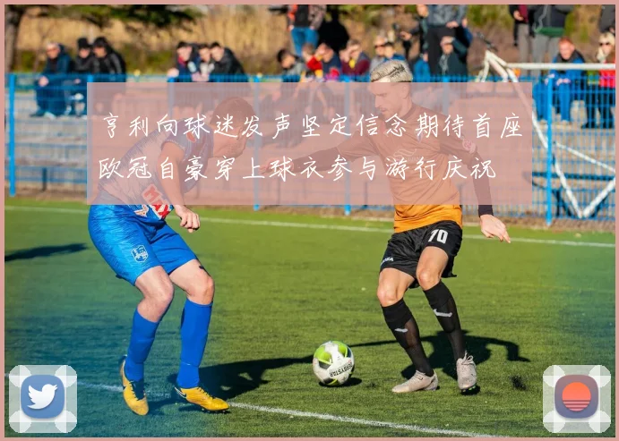 亨利向球迷发声坚定信念期待首座欧冠自豪穿上球衣参与游行庆祝
