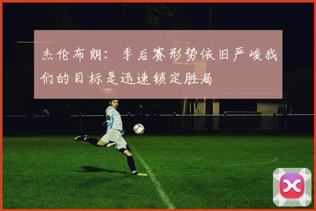 杰伦布朗：季后赛形势依旧严峻我们的目标是迅速锁定胜局