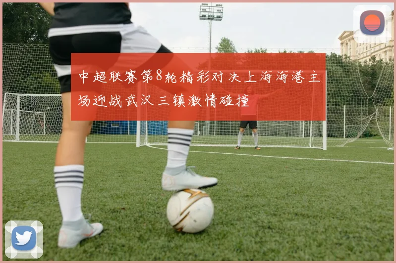 中超联赛第8轮精彩对决上海海港主场迎战武汉三镇激情碰撞