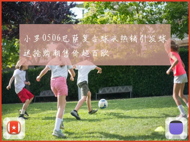 小罗0506巴萨复古球衣热销引发球迷抢购潮售价超百欧