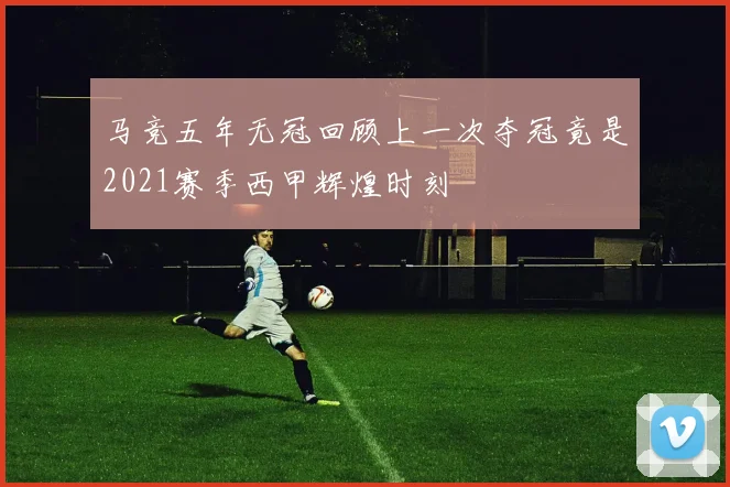 马竞五年无冠回顾上一次夺冠竟是2021赛季西甲辉煌时刻
