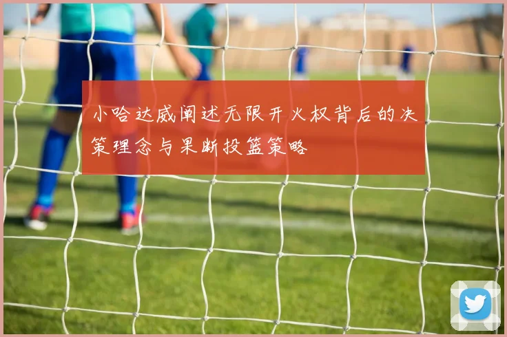 小哈达威阐述无限开火权背后的决策理念与果断投篮策略