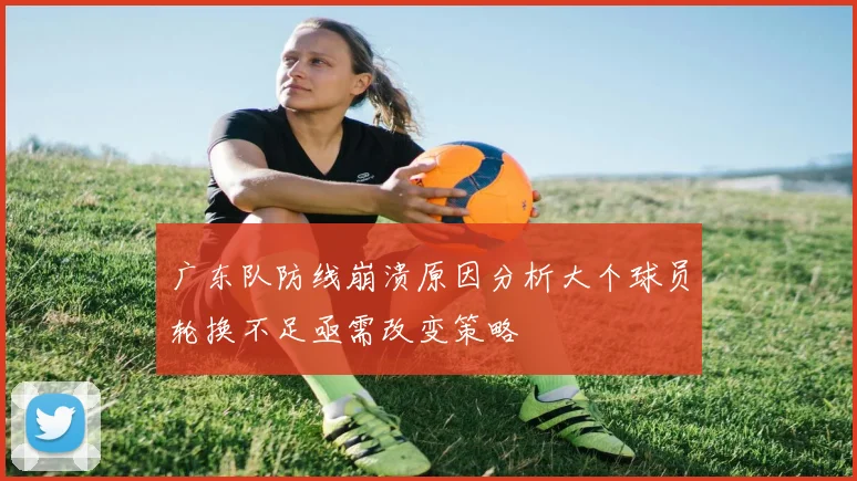 广东队防线崩溃原因分析大个球员轮换不足亟需改变策略