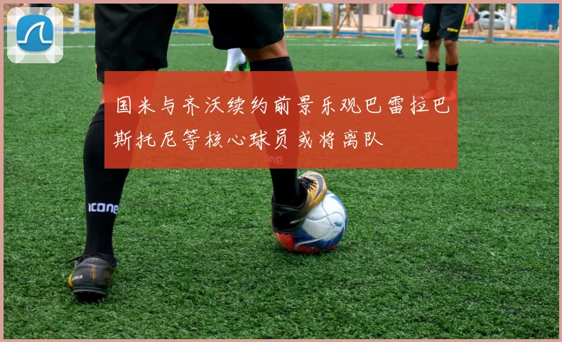 国米与齐沃续约前景乐观巴雷拉巴斯托尼等核心球员或将离队