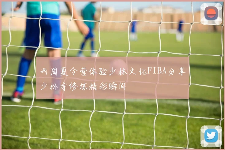 两周夏令营体验少林文化FIBA分享少林寺修炼精彩瞬间