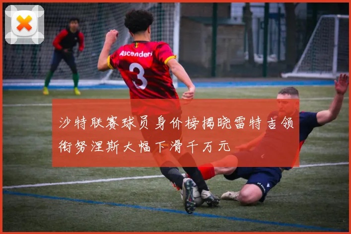 沙特联赛球员身价榜揭晓雷特吉领衔努涅斯大幅下滑千万元