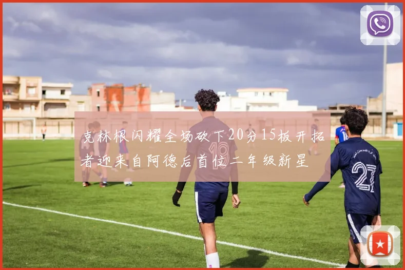 克林根闪耀全场砍下20分15板开拓者迎来自阿德后首位二年级新星