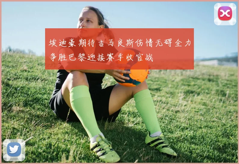 埃迪豪期待吉马良斯伤情无碍全力争胜巴黎迎接赛季收官战